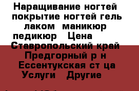 Наращивание ногтей, покрытие ногтей гель лаком, маникюр, педикюр › Цена ­ 300 - Ставропольский край, Предгорный р-н, Ессентукская ст-ца Услуги » Другие   